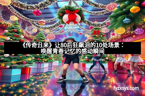 《传奇归来》让80后狂飙泪的10处场景：唤醒青春记忆的感动瞬间