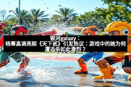 银河galaxy：杨幂高调亮相《天下贰》引发热议：游戏中的她为何遭追杀如此激烈？